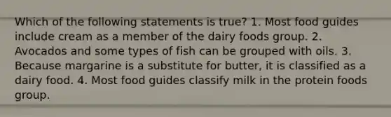 Which of the following statements is true? 1. Most food guides include cream as a member of the dairy foods group. 2. Avocados and some types of fish can be grouped with oils. 3. Because margarine is a substitute for butter, it is classified as a dairy food. 4. Most food guides classify milk in the protein foods group.