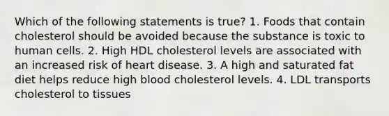 Which of the following statements is true? 1. Foods that contain cholesterol should be avoided because the substance is toxic to human cells. 2. High HDL cholesterol levels are associated with an increased risk of heart disease. 3. A high and saturated fat diet helps reduce high blood cholesterol levels. 4. LDL transports cholesterol to tissues