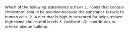 Which of the following statements is true? 1. Foods that contain cholesterol should be avoided because the substance is toxic to human cells. 2. A diet that is high in saturated fat helps reduce high blood cholesterol levels 3. Oxidized LDL contributes to arterial plaque buildup.