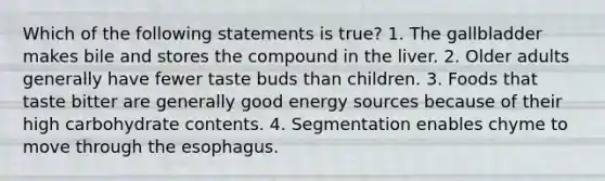 Which of the following statements is true? 1. The gallbladder makes bile and stores the compound in the liver. 2. Older adults generally have fewer taste buds than children. 3. Foods that taste bitter are generally good energy sources because of their high carbohydrate contents. 4. Segmentation enables chyme to move through the esophagus.