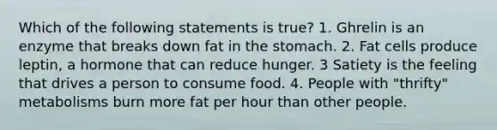 Which of the following statements is true? 1. Ghrelin is an enzyme that breaks down fat in the stomach. 2. Fat cells produce leptin, a hormone that can reduce hunger. 3 Satiety is the feeling that drives a person to consume food. 4. People with "thrifty" metabolisms burn more fat per hour than other people.