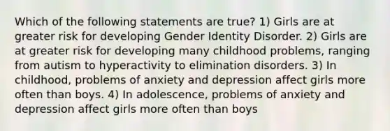 Which of the following statements are true? 1) Girls are at greater risk for developing Gender Identity Disorder. 2) Girls are at greater risk for developing many childhood problems, ranging from autism to hyperactivity to elimination disorders. 3) In childhood, problems of anxiety and depression affect girls more often than boys. 4) In adolescence, problems of anxiety and depression affect girls more often than boys