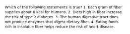 Which of the following statements is true? 1. Each gram of fiber supplies about 6 kcal for humans. 2. Diets high in fiber increase the risk of type 2 diabetes. 3. The human digestive tract does not produce enzymes that digest dietary fiber. 4. Eating foods rich in insoluble fiber helps reduce the risk of heart disease.