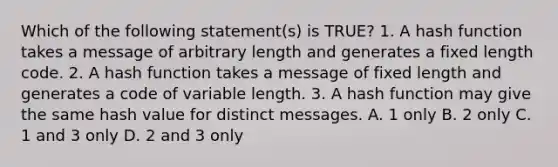 Which of the following statement(s) is TRUE? 1. A hash function takes a message of arbitrary length and generates a fixed length code. 2. A hash function takes a message of fixed length and generates a code of variable length. 3. A hash function may give the same hash value for distinct messages. A. 1 only B. 2 only C. 1 and 3 only D. 2 and 3 only