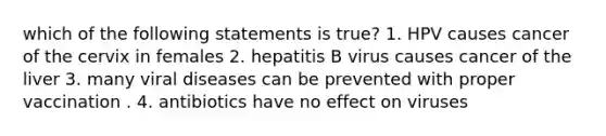 which of the following statements is true? 1. HPV causes cancer of the cervix in females 2. hepatitis B virus causes cancer of the liver 3. many viral diseases can be prevented with proper vaccination . 4. antibiotics have no effect on viruses