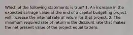 Which of the following statements is true? 1. An increase in the expected salvage value at the end of a capital budgeting project will increase the internal rate of return for that project. 2. The minimum required rate of return is the discount rate that makes the net present value of the project equal to zero.