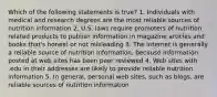 Which of the following statements is true? 1. Individuals with medical and research degrees are the most reliable sources of nutrition information 2. U.S. laws require promoters of nutrition related products to publish information in magazine articles and books that's honest or not misleading 3. The internet is generally a reliable source of nutrition information, because information posted at web sites has been peer reviewed 4. Web sites with .edu in their addresses are likely to provide reliable nutrition information 5. In general, personal web sites, such as blogs, are reliable sources of nutrition information