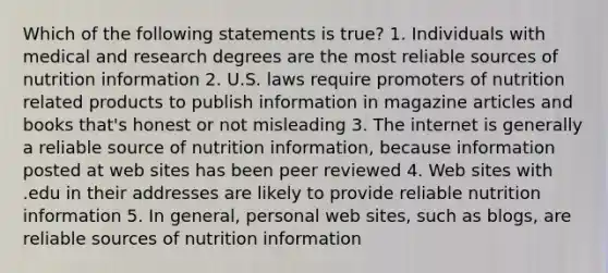 Which of the following statements is true? 1. Individuals with medical and research degrees are the most reliable sources of nutrition information 2. U.S. laws require promoters of nutrition related products to publish information in magazine articles and books that's honest or not misleading 3. The internet is generally a reliable source of nutrition information, because information posted at web sites has been peer reviewed 4. Web sites with .edu in their addresses are likely to provide reliable nutrition information 5. In general, personal web sites, such as blogs, are reliable sources of nutrition information