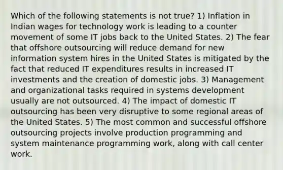 Which of the following statements is not true? 1) Inflation in Indian wages for technology work is leading to a counter movement of some IT jobs back to the United States. 2) The fear that offshore outsourcing will reduce demand for new information system hires in the United States is mitigated by the fact that reduced IT expenditures results in increased IT investments and the creation of domestic jobs. 3) Management and organizational tasks required in systems development usually are not outsourced. 4) The impact of domestic IT outsourcing has been very disruptive to some regional areas of the United States. 5) The most common and successful offshore outsourcing projects involve production programming and system maintenance programming work, along with call center work.