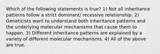 Which of the following statements is true? 1) Not all inheritance patterns follow a strict dominant/ recessive relationship. 2) Geneticists want to understand both inheritance patterns and the underlying molecular mechanisms that cause them to happen. 3) Different inheritance patterns are explained by a variety of different molecular mechanisms. 4) All of the above are true.