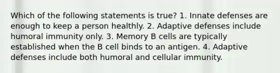 Which of the following statements is true? 1. Innate defenses are enough to keep a person healthly. 2. Adaptive defenses include humoral immunity only. 3. Memory B cells are typically established when the B cell binds to an antigen. 4. Adaptive defenses include both humoral and cellular immunity.