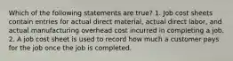 Which of the following statements are true? 1. Job cost sheets contain entries for actual direct material, actual direct labor, and actual manufacturing overhead cost incurred in completing a job. 2. A job cost sheet is used to record how much a customer pays for the job once the job is completed.