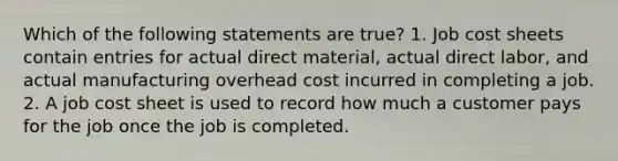 Which of the following statements are true? 1. Job cost sheets contain entries for actual direct material, actual direct labor, and actual manufacturing overhead cost incurred in completing a job. 2. A job cost sheet is used to record how much a customer pays for the job once the job is completed.