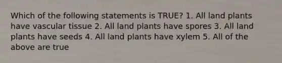 Which of the following statements is TRUE? 1. All land plants have vascular tissue 2. All land plants have spores 3. All land plants have seeds 4. All land plants have xylem 5. All of the above are true