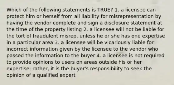 Which of the following statements is TRUE? 1. a licensee can protect him or herself from all liability for misrepresentation by having the vendor complete and sign a disclosure statement at the time of the property listing 2. a licensee will not be liable for the tort of fraudulent misrep. unless he or she has one expertise in a particular area 3. a licensee will be vicariously liable for incorrect information given by the licensee to the vendor who passed the information to the buyer 4. a licensee is not required to provide opinions to users on areas outside his or her expertise; rather, it is the buyer's responsibility to seek the opinion of a qualified expert