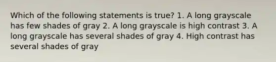 Which of the following statements is true? 1. A long grayscale has few shades of gray 2. A long grayscale is high contrast 3. A long grayscale has several shades of gray 4. High contrast has several shades of gray