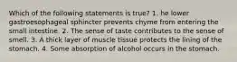 Which of the following statements is true? 1. he lower gastroesophageal sphincter prevents chyme from entering the small intestine. 2. The sense of taste contributes to the sense of smell. 3. A thick layer of muscle tissue protects the lining of the stomach. 4. Some absorption of alcohol occurs in the stomach.