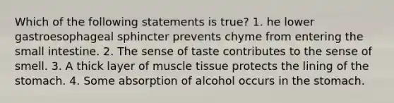 Which of the following statements is true? 1. he lower gastroesophageal sphincter prevents chyme from entering the small intestine. 2. The sense of taste contributes to the sense of smell. 3. A thick layer of muscle tissue protects the lining of the stomach. 4. Some absorption of alcohol occurs in the stomach.