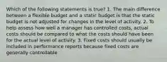 Which of the following statements is true? 1. The main difference between a flexible budget and a static budget is that the static budget is not adjusted for changes in the level of activity. 2. To help assess how well a manager has controlled costs, actual costs should be compared to what the costs should have been for the actual level of activity. 3. Fixed costs should usually be included in performance reports because fixed costs are generally controllable