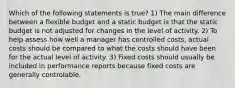 Which of the following statements is true? 1) The main difference between a flexible budget and a static budget is that the static budget is not adjusted for changes in the level of activity. 2) To help assess how well a manager has controlled costs, actual costs should be compared to what the costs should have been for the actual level of activity. 3) Fixed costs should usually be included in performance reports because fixed costs are generally controlable.