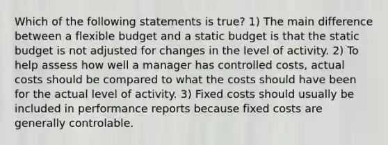 Which of the following statements is true? 1) The main difference between a flexible budget and a static budget is that the static budget is not adjusted for changes in the level of activity. 2) To help assess how well a manager has controlled costs, actual costs should be compared to what the costs should have been for the actual level of activity. 3) Fixed costs should usually be included in performance reports because fixed costs are generally controlable.