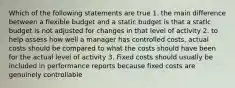 Which of the following statements are true 1. the main difference between a flexible budget and a static budget is that a static budget is not adjusted for changes in that level of activity 2. to help assess how well a manager has controlled costs, actual costs should be compared to what the costs should have been for the actual level of activity 3. Fixed costs should usually be included in performance reports because fixed costs are genuinely controllable