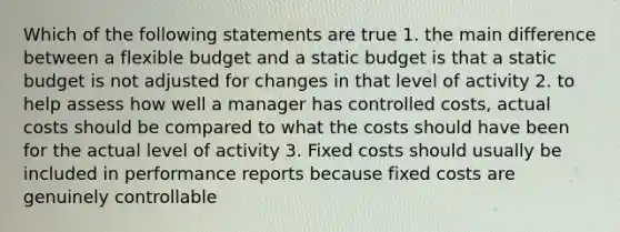 Which of the following statements are true 1. the main difference between a flexible budget and a static budget is that a static budget is not adjusted for changes in that level of activity 2. to help assess how well a manager has controlled costs, actual costs should be compared to what the costs should have been for the actual level of activity 3. Fixed costs should usually be included in performance reports because fixed costs are genuinely controllable