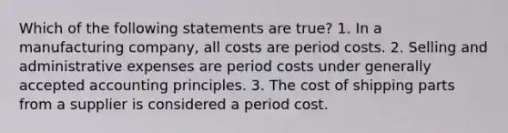 Which of the following statements are true? 1. In a manufacturing company, all costs are period costs. 2. Selling and administrative expenses are period costs under generally accepted accounting principles. 3. The cost of shipping parts from a supplier is considered a period cost.