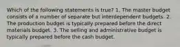 Which of the following statements is true? 1. The master budget consists of a number of separate but interdependent budgets. 2. The production budget is typically prepared before the direct materials budget. 3. The selling and administrative budget is typically prepared before the cash budget.