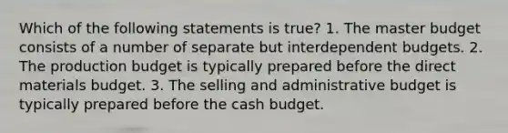 Which of the following statements is true? 1. The master budget consists of a number of separate but interdependent budgets. 2. The production budget is typically prepared before the direct materials budget. 3. The selling and administrative budget is typically prepared before the cash budget.