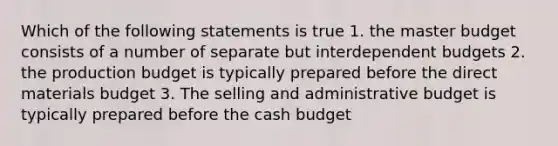 Which of the following statements is true 1. the master budget consists of a number of separate but interdependent budgets 2. the production budget is typically prepared before the direct materials budget 3. The selling and administrative budget is typically prepared before the cash budget