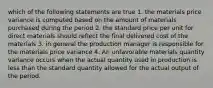 which of the following statements are true 1. the materials price variance is computed based on the amount of materials purchased during the period 2. the standard price per unit for direct materials should reflect the final delivered cost of the materials 3. in general the production manager is responsible for the materials price variance 4. An unfavorable materials quantity variance occurs when the actual quantity used in production is less than the standard quantity allowed for the actual output of the period.