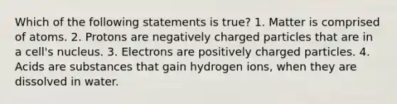 Which of the following statements is true? 1. Matter is comprised of atoms. 2. Protons are negatively charged particles that are in a cell's nucleus. 3. Electrons are positively charged particles. 4. Acids are substances that gain hydrogen ions, when they are dissolved in water.