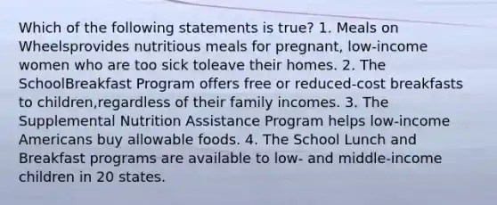 Which of the following statements is true? 1. Meals on Wheelsprovides nutritious meals for pregnant, low-income women who are too sick toleave their homes. 2. The SchoolBreakfast Program offers free or reduced-cost breakfasts to children,regardless of their family incomes. 3. The Supplemental Nutrition Assistance Program helps low-income Americans buy allowable foods. 4. The School Lunch and Breakfast programs are available to low- and middle-income children in 20 states.