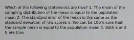 Which of the following statements are true? 1. The mean of the sampling distribution of the mean is equal to the population mean 2. The standard error of the mean is the same as the standard deviation of raw scores 3. We can be 100% sure that the sample mean is equal to the population mean 4. Both a and b are true