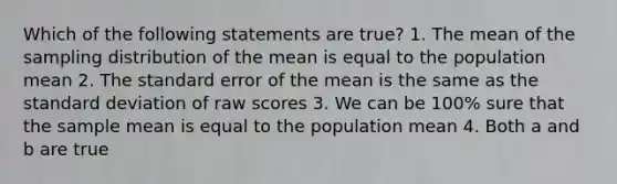 Which of the following statements are true? 1. The mean of the sampling distribution of the mean is equal to the population mean 2. The standard error of the mean is the same as the standard deviation of raw scores 3. We can be 100% sure that the sample mean is equal to the population mean 4. Both a and b are true