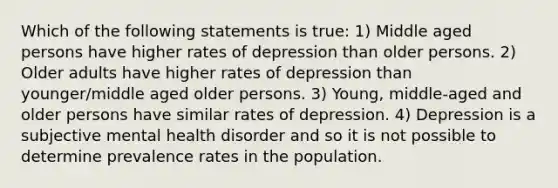 Which of the following statements is true: 1) Middle aged persons have higher rates of depression than older persons. 2) Older adults have higher rates of depression than younger/middle aged older persons. 3) Young, middle-aged and older persons have similar rates of depression. 4) Depression is a subjective mental health disorder and so it is not possible to determine prevalence rates in the population.