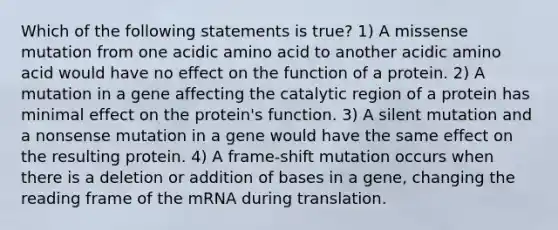 Which of the following statements is true? 1) A missense mutation from one acidic amino acid to another acidic amino acid would have no effect on the function of a protein. 2) A mutation in a gene affecting the catalytic region of a protein has minimal effect on the protein's function. 3) A silent mutation and a nonsense mutation in a gene would have the same effect on the resulting protein. 4) A frame-shift mutation occurs when there is a deletion or addition of bases in a gene, changing the reading frame of the mRNA during translation.