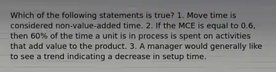 Which of the following statements is true? 1. Move time is considered non-value-added time. 2. If the MCE is equal to 0.6, then 60% of the time a unit is in process is spent on activities that add value to the product. 3. A manager would generally like to see a trend indicating a decrease in setup time.