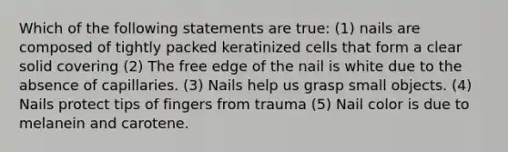 Which of the following statements are true: (1) nails are composed of tightly packed keratinized cells that form a clear solid covering (2) The free edge of the nail is white due to the absence of capillaries. (3) Nails help us grasp small objects. (4) Nails protect tips of fingers from trauma (5) Nail color is due to melanein and carotene.