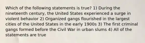 Which of the following statements is true? 1) During the nineteenth century, the United States experienced a surge in violent behavior 2) Organized gangs flourished in the largest cities of the United States in the early 1900s 3) The first criminal gangs formed before the Civil War in urban slums 4) All of the statements are true