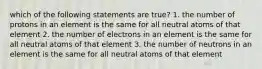 which of the following statements are true? 1. the number of protons in an element is the same for all neutral atoms of that element 2. the number of electrons in an element is the same for all neutral atoms of that element 3. the number of neutrons in an element is the same for all neutral atoms of that element