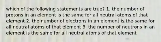 which of the following statements are true? 1. the number of protons in an element is the same for all neutral atoms of that element 2. the number of electrons in an element is the same for all neutral atoms of that element 3. the number of neutrons in an element is the same for all neutral atoms of that element