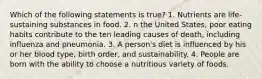 Which of the following statements is true? 1. Nutrients are life-sustaining substances in food. 2. n the United States, poor eating habits contribute to the ten leading causes of death, including influenza and pneumonia. 3. A person's diet is influenced by his or her blood type, birth order, and sustainability. 4. People are born with the ability to choose a nutritious variety of foods.