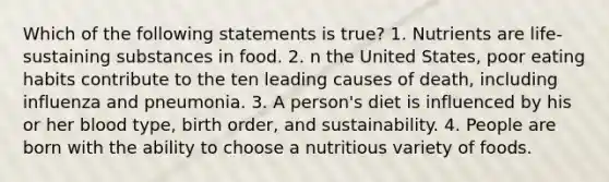 Which of the following statements is true? 1. Nutrients are life-sustaining substances in food. 2. n the United States, poor eating habits contribute to the ten leading causes of death, including influenza and pneumonia. 3. A person's diet is influenced by his or her blood type, birth order, and sustainability. 4. People are born with the ability to choose a nutritious variety of foods.