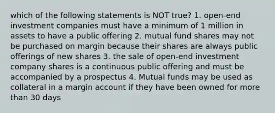 which of the following statements is NOT true? 1. open-end investment companies must have a minimum of 1 million in assets to have a public offering 2. mutual fund shares may not be purchased on margin because their shares are always public offerings of new shares 3. the sale of open-end investment company shares is a continuous public offering and must be accompanied by a prospectus 4. Mutual funds may be used as collateral in a margin account if they have been owned for more than 30 days