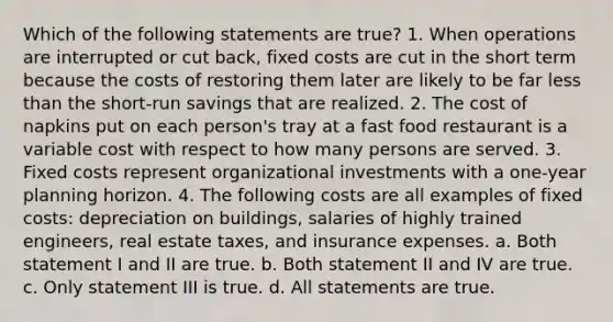 Which of the following statements are true? 1. When operations are interrupted or cut back, fixed costs are cut in the short term because the costs of restoring them later are likely to be far less than the short-run savings that are realized. 2. The cost of napkins put on each person's tray at a fast food restaurant is a variable cost with respect to how many persons are served. 3. Fixed costs represent organizational investments with a one-year planning horizon. 4. The following costs are all examples of fixed costs: depreciation on buildings, salaries of highly trained engineers, real estate taxes, and insurance expenses. a. Both statement I and II are true. b. Both statement II and IV are true. c. Only statement III is true. d. All statements are true.