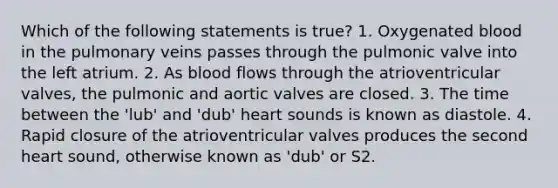 Which of the following statements is true? 1. Oxygenated blood in the pulmonary veins passes through the pulmonic valve into the left atrium. 2. As blood flows through the atrioventricular valves, the pulmonic and aortic valves are closed. 3. The time between the 'lub' and 'dub' heart sounds is known as diastole. 4. Rapid closure of the atrioventricular valves produces the second heart sound, otherwise known as 'dub' or S2.