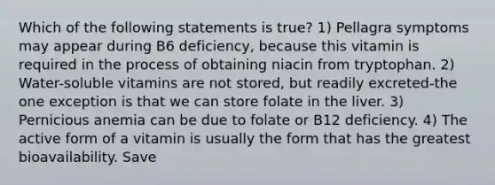 Which of the following statements is true? 1) Pellagra symptoms may appear during B6 deficiency, because this vitamin is required in the process of obtaining niacin from tryptophan. 2) Water-soluble vitamins are not stored, but readily excreted-the one exception is that we can store folate in the liver. 3) Pernicious anemia can be due to folate or B12 deficiency. 4) The active form of a vitamin is usually the form that has the greatest bioavailability. Save