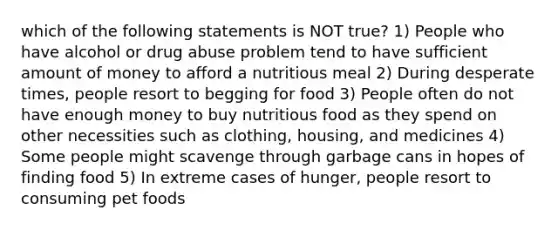 which of the following statements is NOT true? 1) People who have alcohol or drug abuse problem tend to have sufficient amount of money to afford a nutritious meal 2) During desperate times, people resort to begging for food 3) People often do not have enough money to buy nutritious food as they spend on other necessities such as clothing, housing, and medicines 4) Some people might scavenge through garbage cans in hopes of finding food 5) In extreme cases of hunger, people resort to consuming pet foods